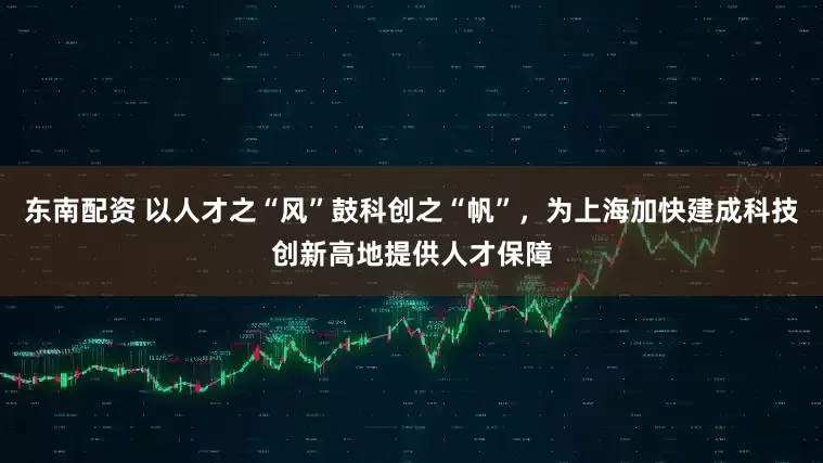 东南配资 以人才之“风”鼓科创之“帆”，为上海加快建成科技创新高地提供人才保障