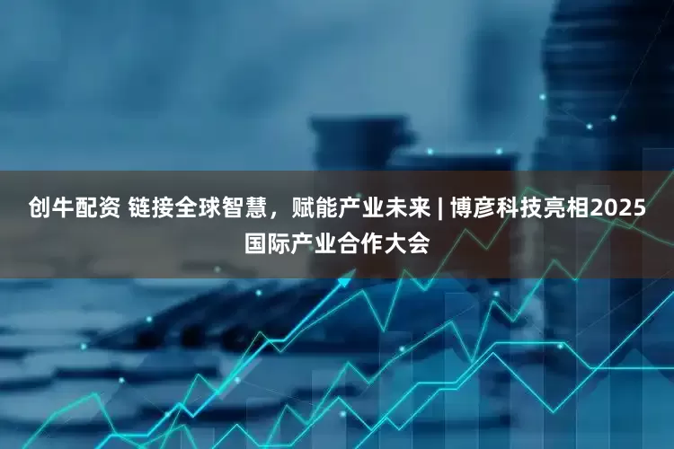 创牛配资 链接全球智慧，赋能产业未来 | 博彦科技亮相2025国际产业合作大会