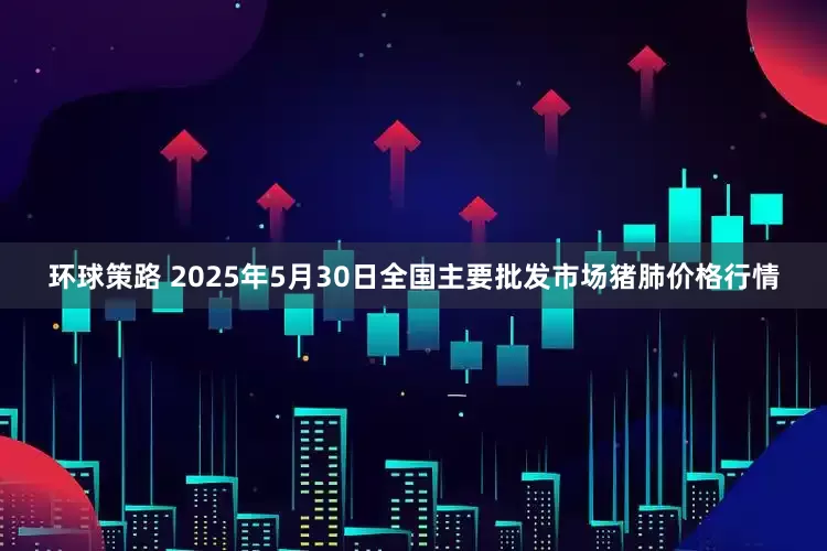 环球策路 2025年5月30日全国主要批发市场猪肺价格行情
