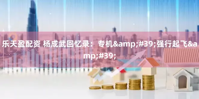 乐天盈配资 杨成武回忆录：专机&#39;强行起飞&#39;