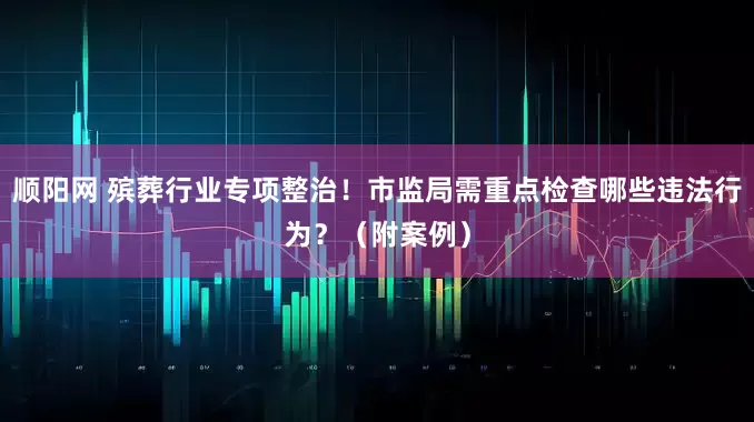 顺阳网 殡葬行业专项整治！市监局需重点检查哪些违法行为？（附案例）