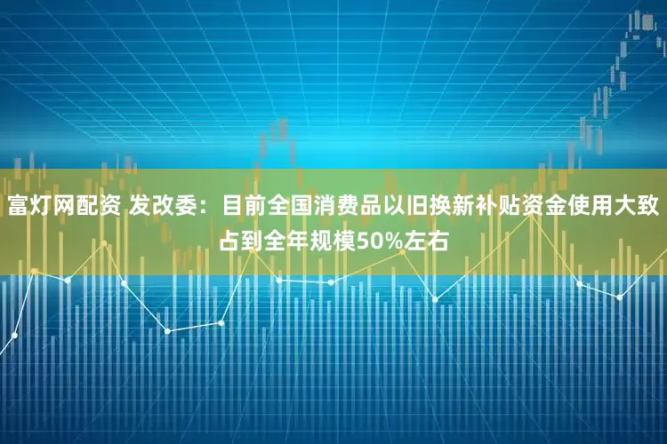 富灯网配资 发改委：目前全国消费品以旧换新补贴资金使用大致占到全年规模50%左右