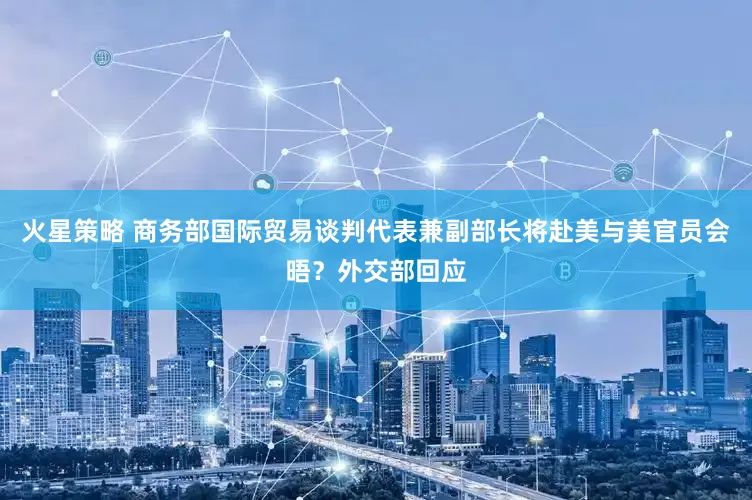 火星策略 商务部国际贸易谈判代表兼副部长将赴美与美官员会晤？外交部回应
