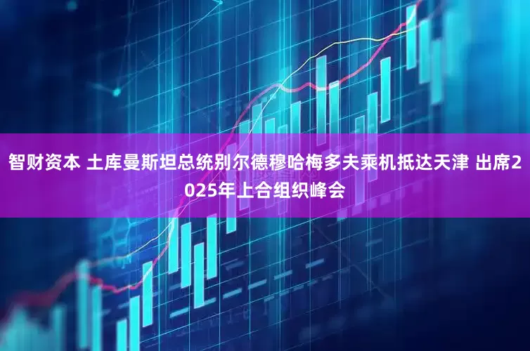 智财资本 土库曼斯坦总统别尔德穆哈梅多夫乘机抵达天津 出席2025年上合组织峰会