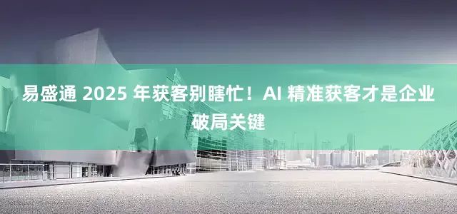 易盛通 2025 年获客别瞎忙！AI 精准获客才是企业破局关键