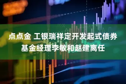 点点金 工银瑞祥定开发起式债券基金经理李敏和赵建离任