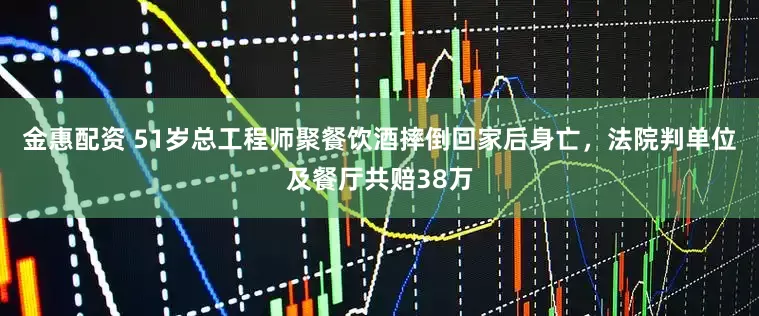 金惠配资 51岁总工程师聚餐饮酒摔倒回家后身亡，法院判单位及餐厅共赔38万