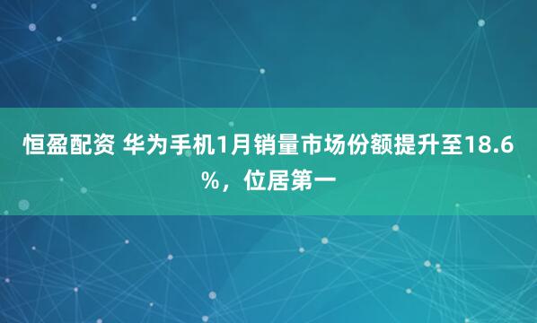 恒盈配资 华为手机1月销量市场份额提升至18.6%，位居第一