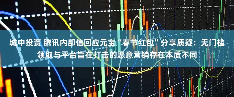 城中投资 腾讯内部信回应元宝“春节红包”分享质疑：无门槛领取与平台旨在打击的恶意营销存在本质不同