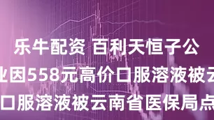乐牛配资 百利天恒子公司百利药业因558元高价口服溶液被云南省医保局点名