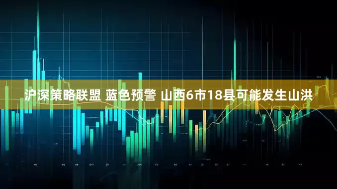 沪深策略联盟 蓝色预警 山西6市18县可能发生山洪