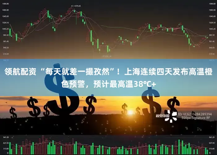 领航配资 “每天就差一撮孜然”！上海连续四天发布高温橙色预警，预计最高温38℃+