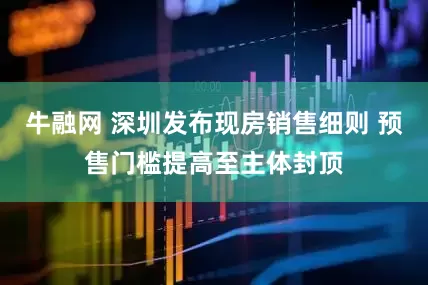 牛融网 深圳发布现房销售细则 预售门槛提高至主体封顶