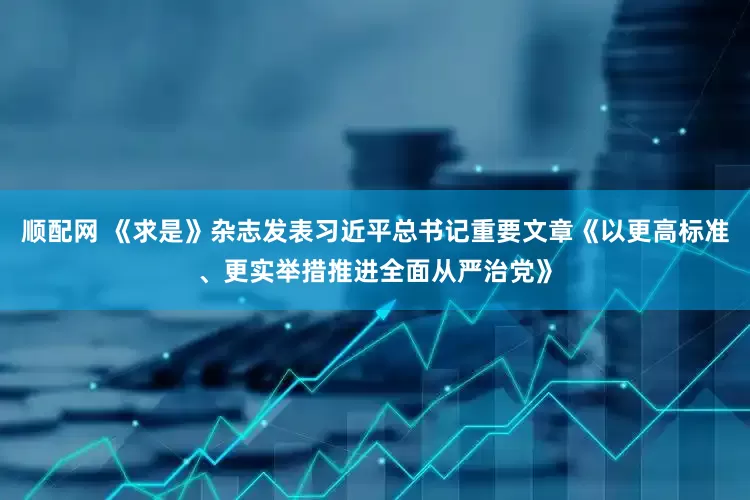 顺配网 《求是》杂志发表习近平总书记重要文章《以更高标准、更实举措推进全面从严治党》