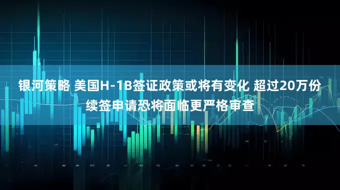 银河策略 美国H-1B签证政策或将有变化 超过20万份续签申请恐将面临更严格审查